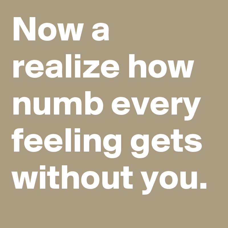 Now a realize how numb every feeling gets without you.