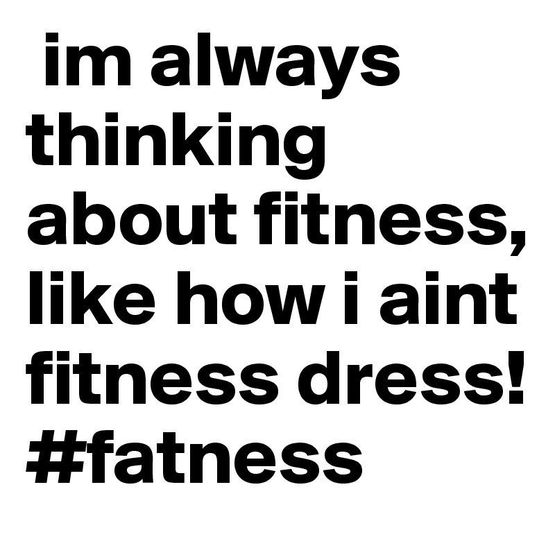  im always thinking about fitness, like how i aint fitness dress! #fatness