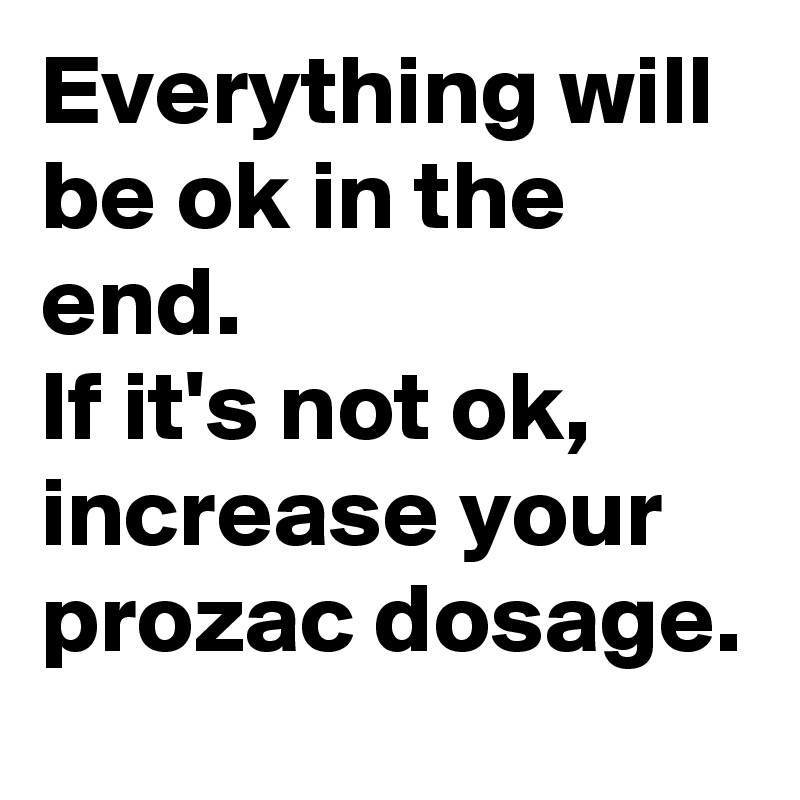 Everything will be ok in the end.
If it's not ok, increase your prozac dosage.