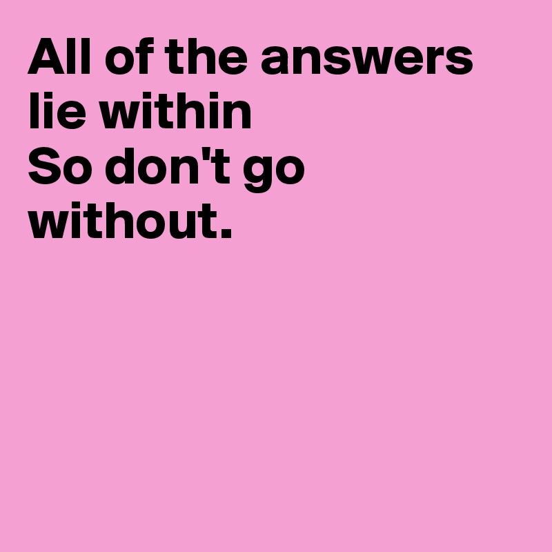All of the answers lie within
So don't go
without.




