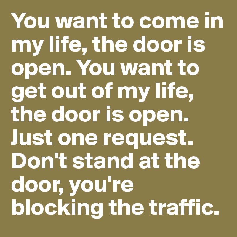 You want to come in my life, the door is open. You want to get out of my life, the door is open. Just one request. Don't stand at the door, you're blocking the traffic.