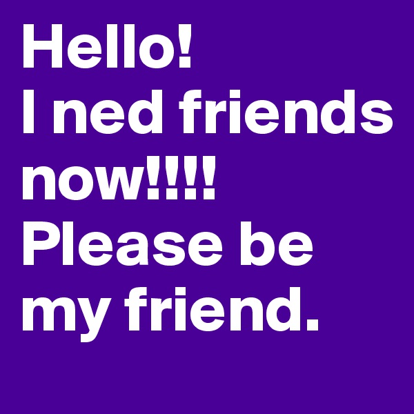 Hello!
I ned friends now!!!! Please be my friend.