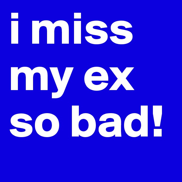 i miss my ex so bad!