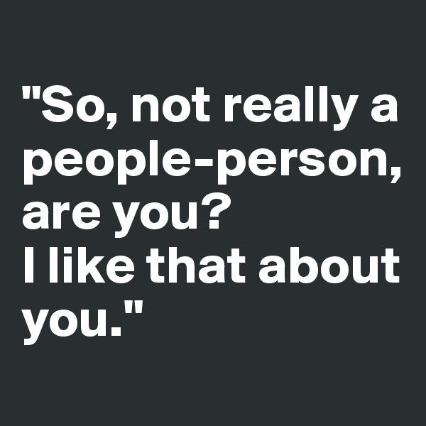 
"So, not really a 
people-person, 
are you? 
I like that about you."
