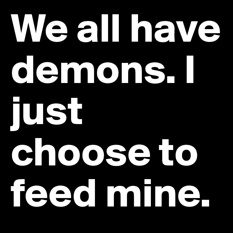 We all have demons. I just choose to feed mine.