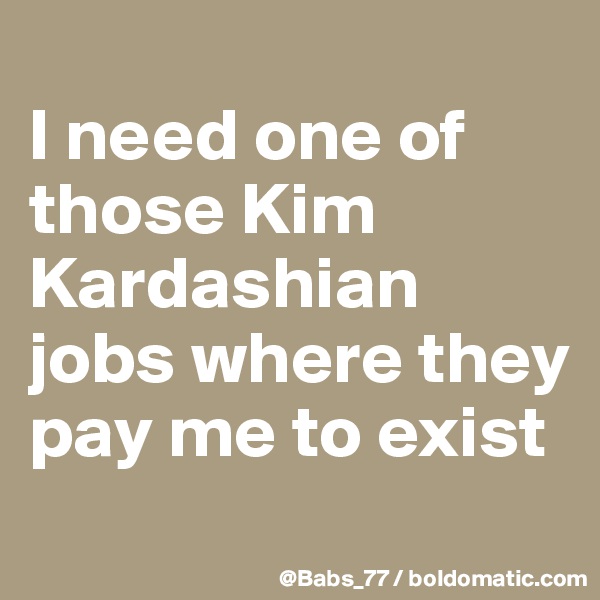 
I need one of those Kim Kardashian jobs where they pay me to exist
