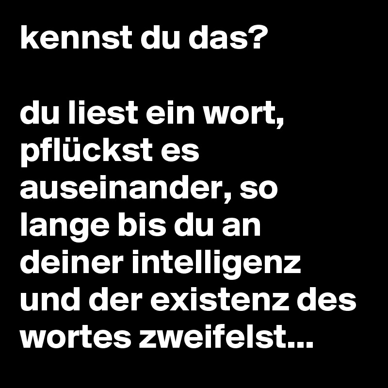 kennst du das?

du liest ein wort, pflückst es auseinander, so lange bis du an deiner intelligenz und der existenz des wortes zweifelst...