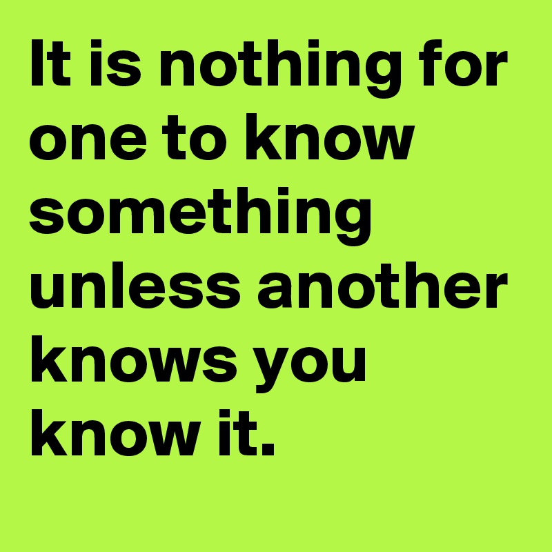 It is nothing for one to know something unless another knows you know it.