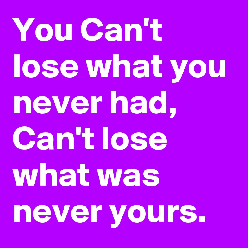 You Can't lose what you never had, Can't lose what was never yours.
