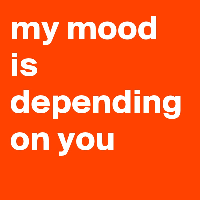 my mood is depending on you