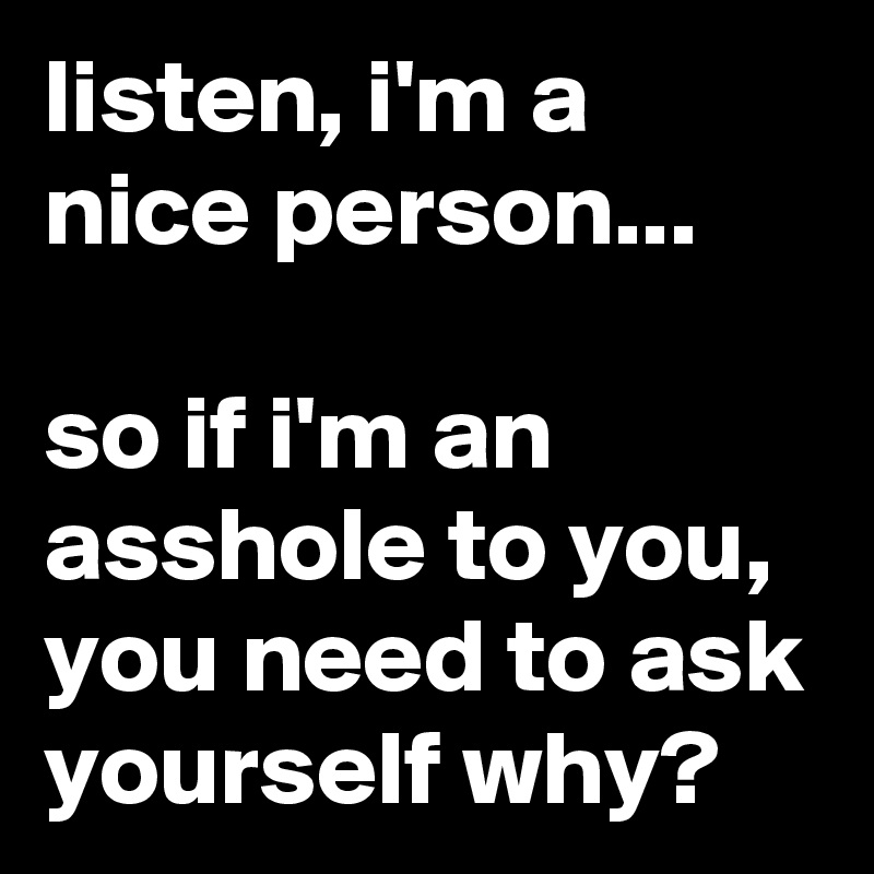 listen, i'm a nice person...

so if i'm an asshole to you, you need to ask yourself why?