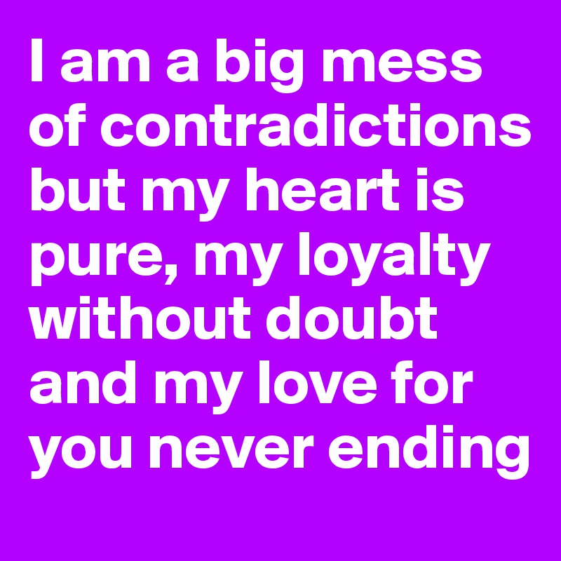 I am a big mess of contradictions but my heart is pure, my loyalty without doubt and my love for you never ending
