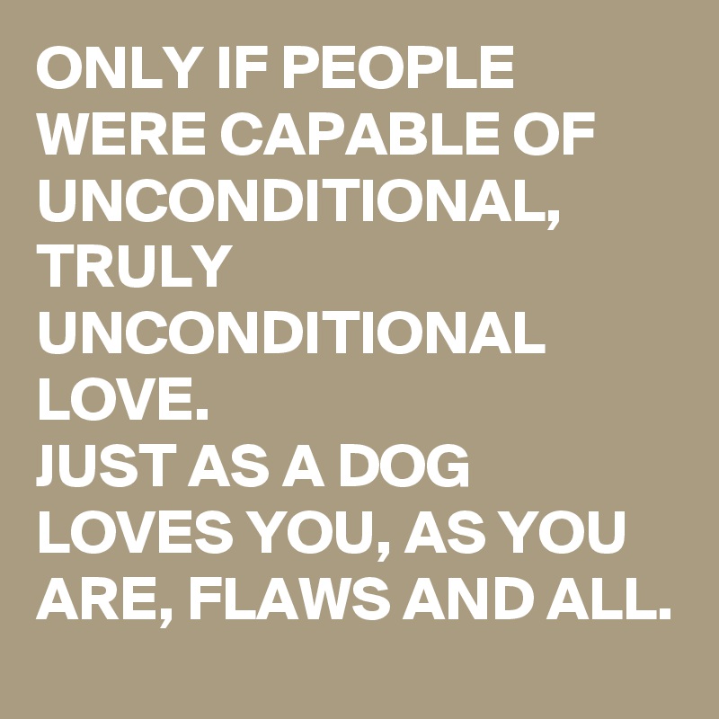 ONLY IF PEOPLE WERE CAPABLE OF UNCONDITIONAL, TRULY UNCONDITIONAL LOVE. 
JUST AS A DOG LOVES YOU, AS YOU ARE, FLAWS AND ALL. 