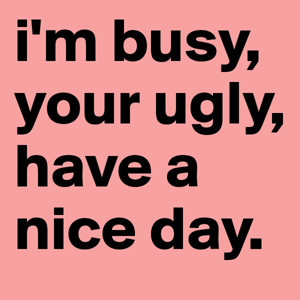 i'm busy, your ugly, have a nice day.