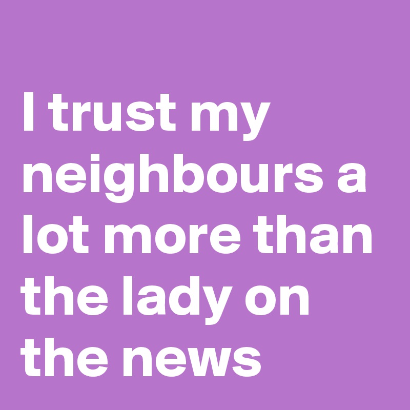 
I trust my neighbours a lot more than the lady on the news