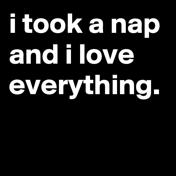 i took a nap and i love everything.