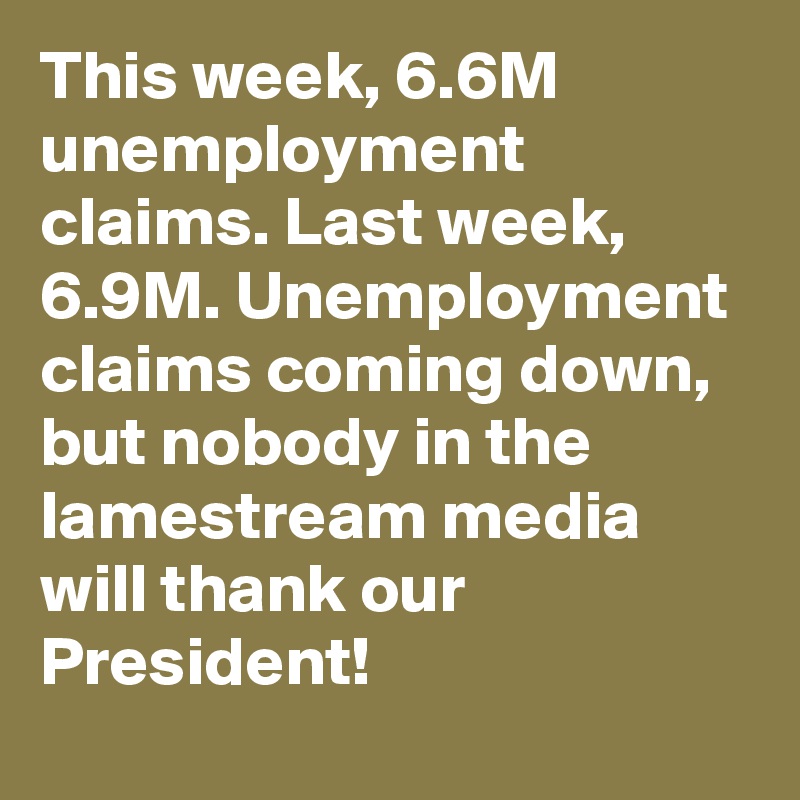 This week, 6.6M unemployment claims. Last week, 6.9M. Unemployment claims coming down, but nobody in the lamestream media will thank our President!