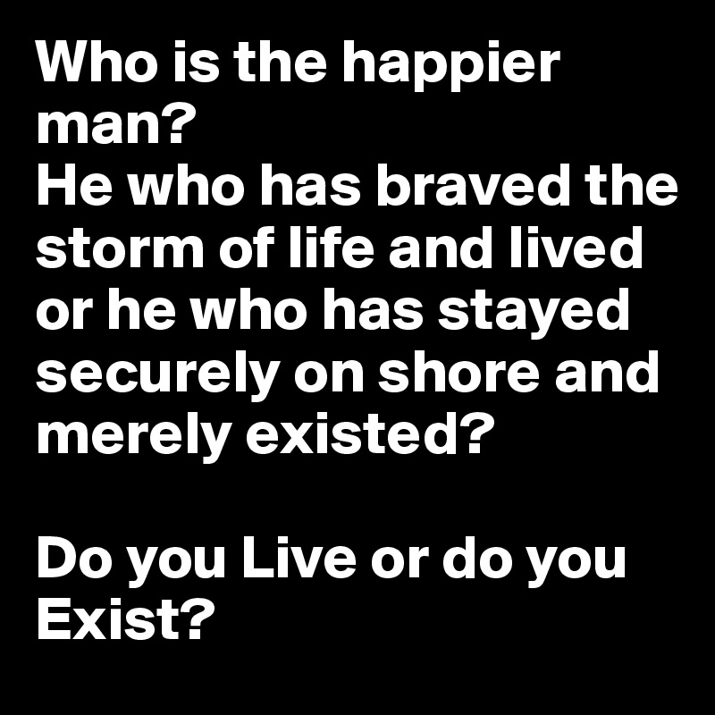 Who is the happier man?
He who has braved the storm of life and lived or he who has stayed securely on shore and merely existed?

Do you Live or do you Exist?