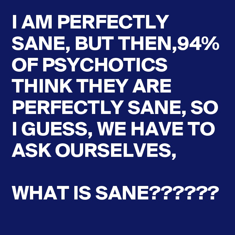 I AM PERFECTLY SANE, BUT THEN,94% OF PSYCHOTICS THINK THEY ARE PERFECTLY SANE, SO I GUESS, WE HAVE TO ASK OURSELVES,

WHAT IS SANE??????