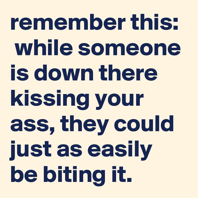 remember this:  while someone is down there kissing your ass, they could just as easily be biting it.