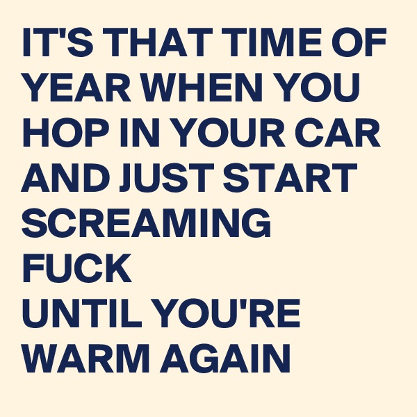 IT'S THAT TIME OF YEAR WHEN YOU HOP IN YOUR CAR AND JUST START SCREAMING FUCK 
UNTIL YOU'RE WARM AGAIN