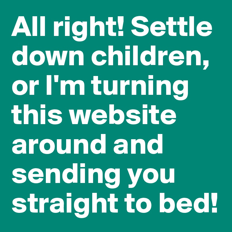 All right! Settle down children, or I'm turning this website around and sending you straight to bed!