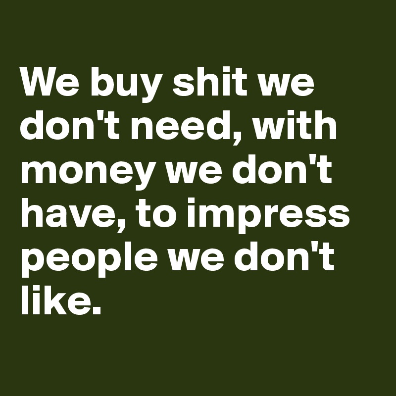 
We buy shit we don't need, with money we don't have, to impress people we don't like.
