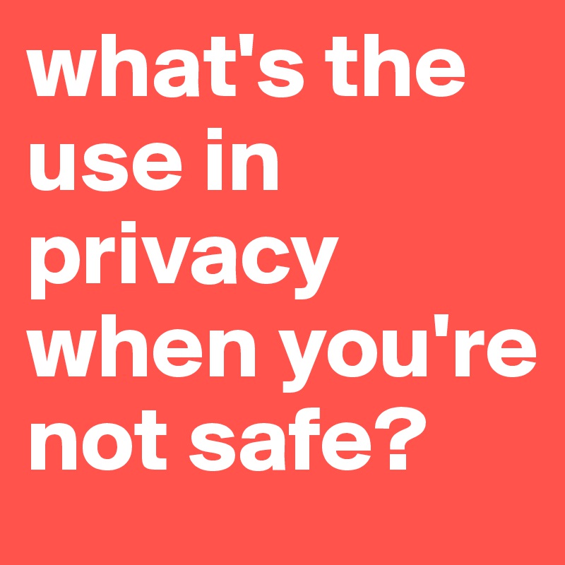 what's the use in privacy when you're not safe?