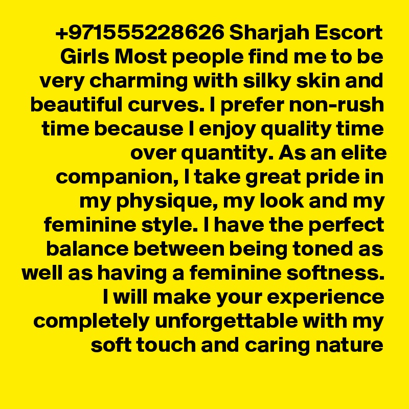 +971555228626 Sharjah Escort Girls Most people find me to be very charming with silky skin and beautiful curves. I prefer non-rush time because I enjoy quality time over quantity. As an elite companion, I take great pride in my physique, my look and my feminine style. I have the perfect balance between being toned as well as having a feminine softness. I will make your experience completely unforgettable with my soft touch and caring nature