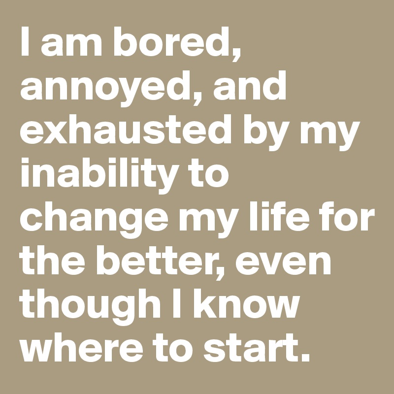 I am bored, annoyed, and exhausted by my inability to change my life for the better, even though I know where to start. 