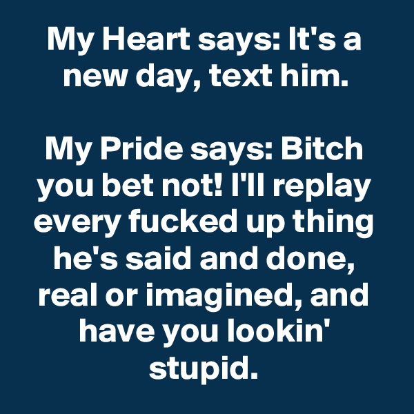 My Heart says: It's a new day, text him.

My Pride says: Bitch you bet not! I'll replay every fucked up thing he's said and done, real or imagined, and have you lookin' stupid.