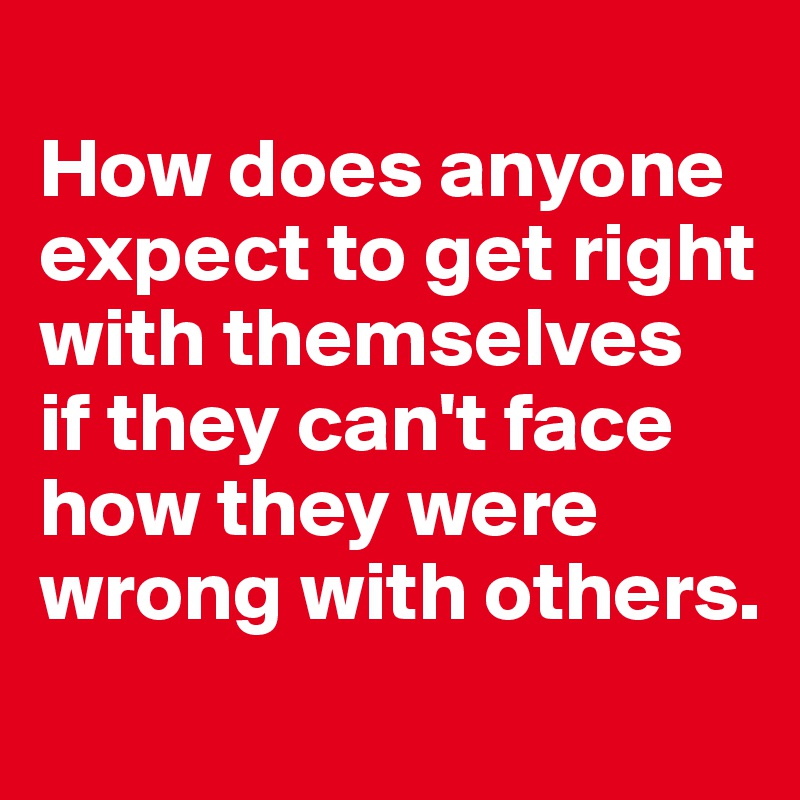 
How does anyone expect to get right with themselves 
if they can't face how they were wrong with others.
