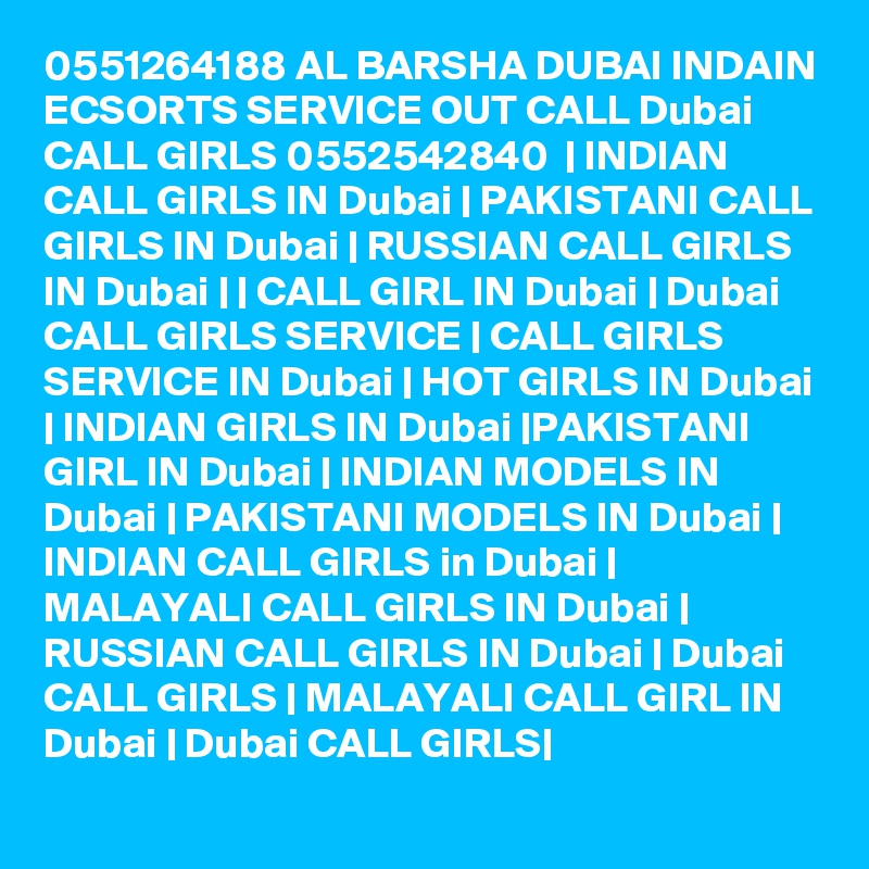 0551264188 AL BARSHA DUBAI INDAIN ECSORTS SERVICE OUT CALL Dubai CALL GIRLS 0552542840  | INDIAN CALL GIRLS IN Dubai | PAKISTANI CALL GIRLS IN Dubai | RUSSIAN CALL GIRLS IN Dubai | | CALL GIRL IN Dubai | Dubai CALL GIRLS SERVICE | CALL GIRLS SERVICE IN Dubai | HOT GIRLS IN Dubai | INDIAN GIRLS IN Dubai |PAKISTANI GIRL IN Dubai | INDIAN MODELS IN Dubai | PAKISTANI MODELS IN Dubai | INDIAN CALL GIRLS in Dubai | MALAYALI CALL GIRLS IN Dubai | RUSSIAN CALL GIRLS IN Dubai | Dubai CALL GIRLS | MALAYALI CALL GIRL IN Dubai | Dubai CALL GIRLS|