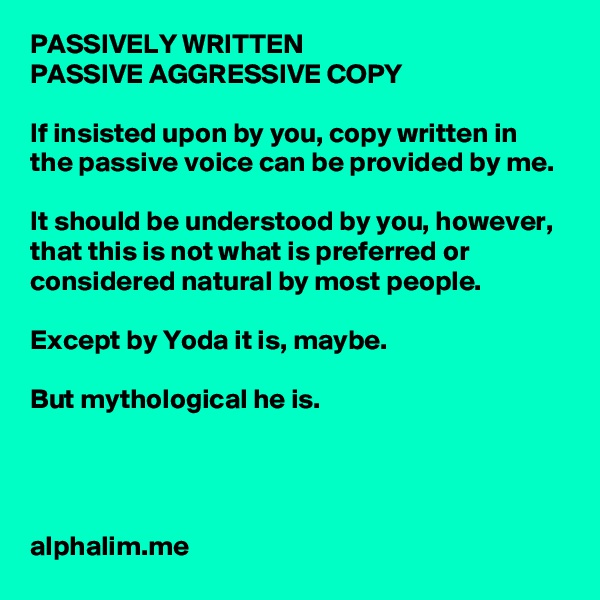 PASSIVELY WRITTEN 
PASSIVE AGGRESSIVE COPY 

If insisted upon by you, copy written in the passive voice can be provided by me. 

It should be understood by you, however, that this is not what is preferred or considered natural by most people. 

Except by Yoda it is, maybe. 

But mythological he is. 




alphalim.me