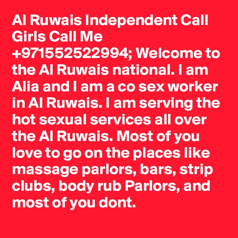 Al Ruwais Independent Call Girls Call Me +971552522994; Welcome to the Al Ruwais national. I am Alia and I am a co sex worker in Al Ruwais. I am serving the hot sexual services all over the Al Ruwais. Most of you love to go on the places like massage parlors, bars, strip clubs, body rub Parlors, and most of you dont. 