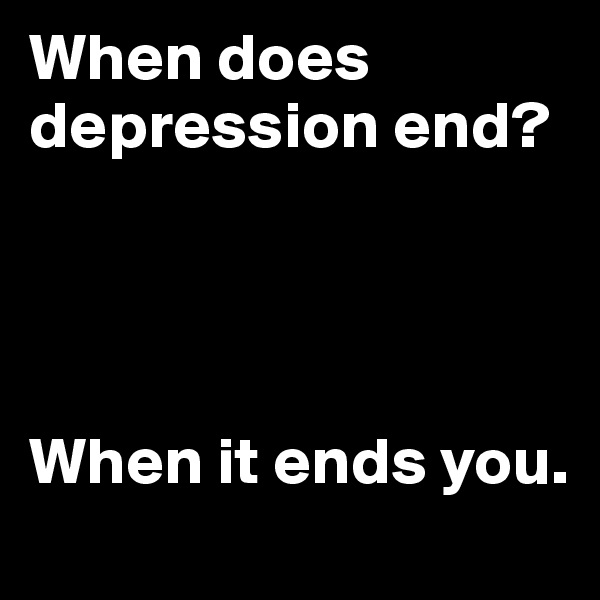 When does depression end?




When it ends you.