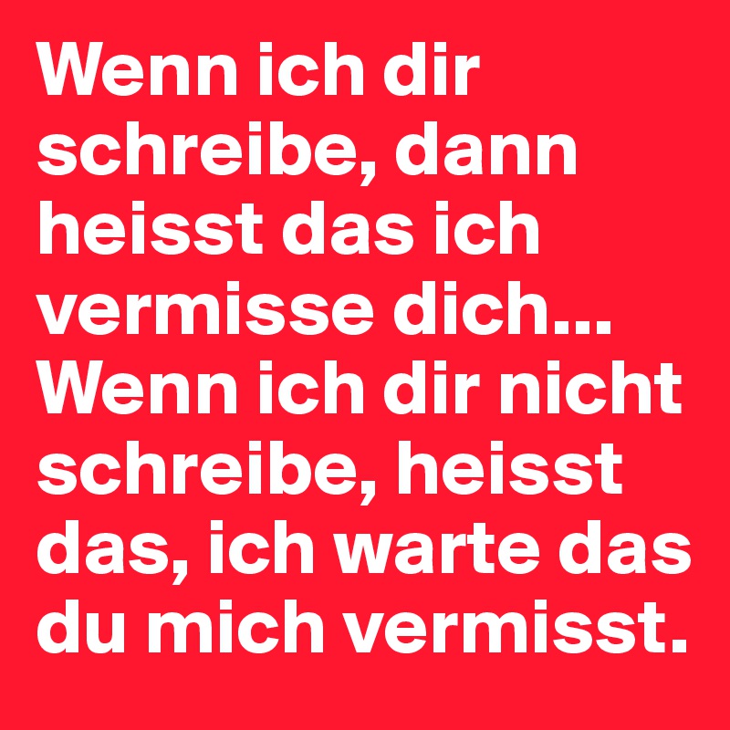 Wenn ich dir schreibe, dann heisst das ich vermisse dich...
Wenn ich dir nicht schreibe, heisst das, ich warte das du mich vermisst.