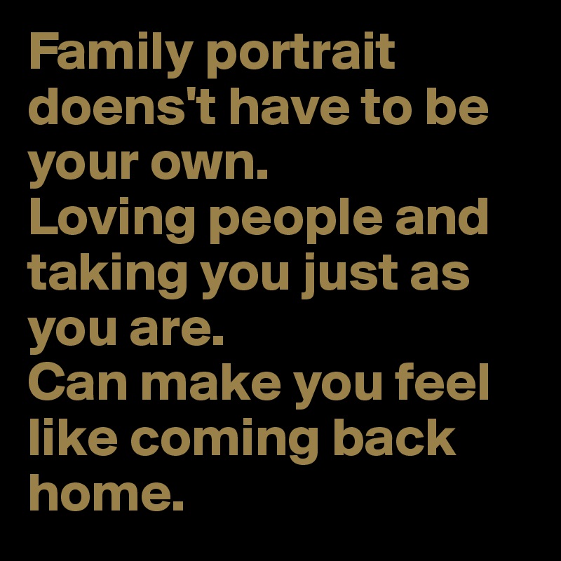 Family portrait doens't have to be your own. 
Loving people and taking you just as you are. 
Can make you feel like coming back home.
