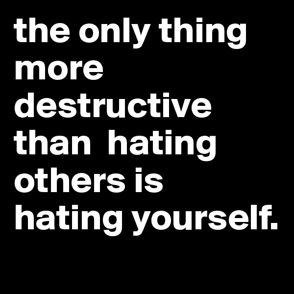 the only thing more destructive than  hating others is hating yourself.
