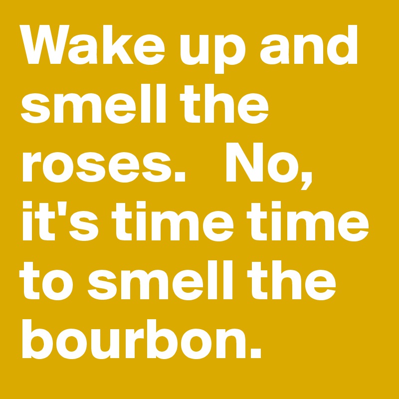 Wake up and smell the roses.   No, it's time time to smell the bourbon. 