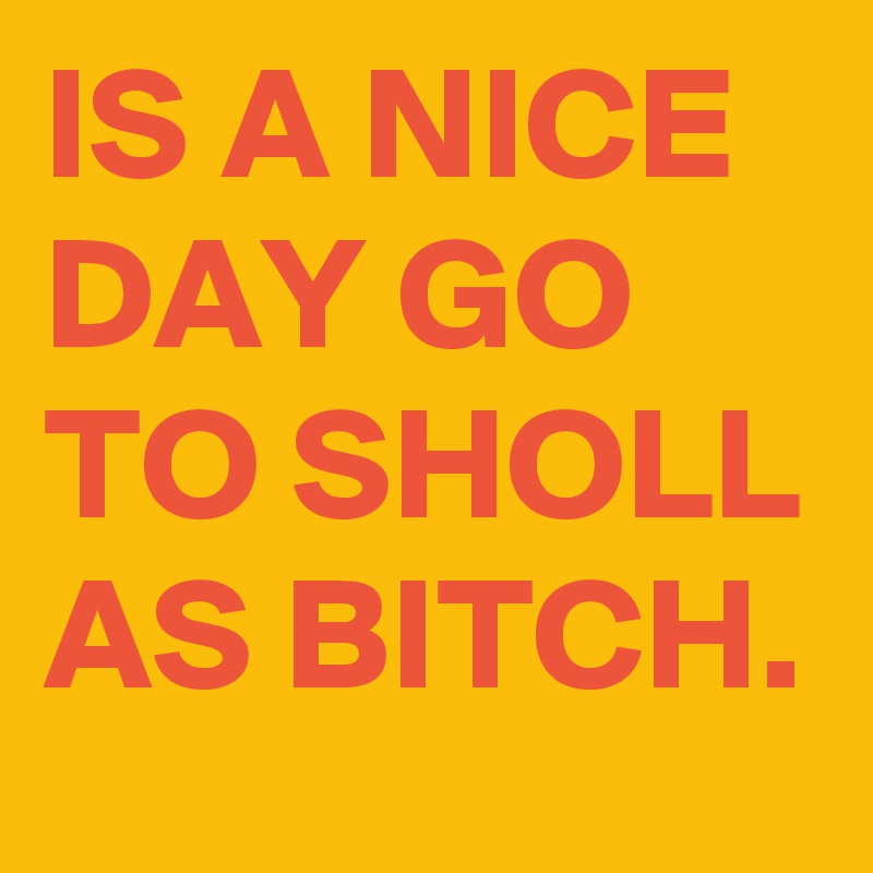 IS A NICE DAY GO TO SHOLL AS BITCH.