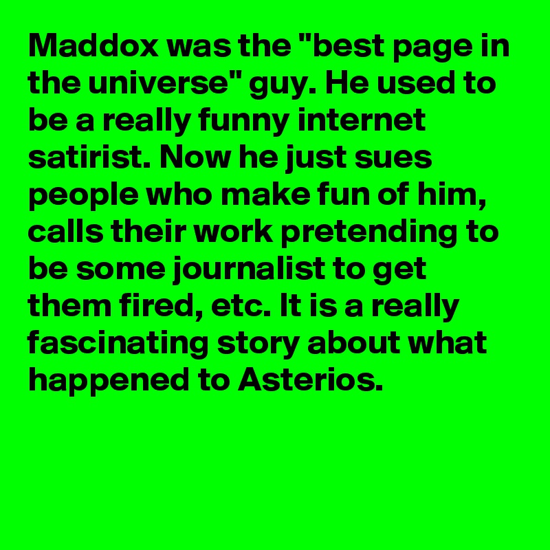 Maddox was the "best page in the universe" guy. He used to be a really funny internet satirist. Now he just sues people who make fun of him, calls their work pretending to be some journalist to get them fired, etc. It is a really fascinating story about what happened to Asterios.