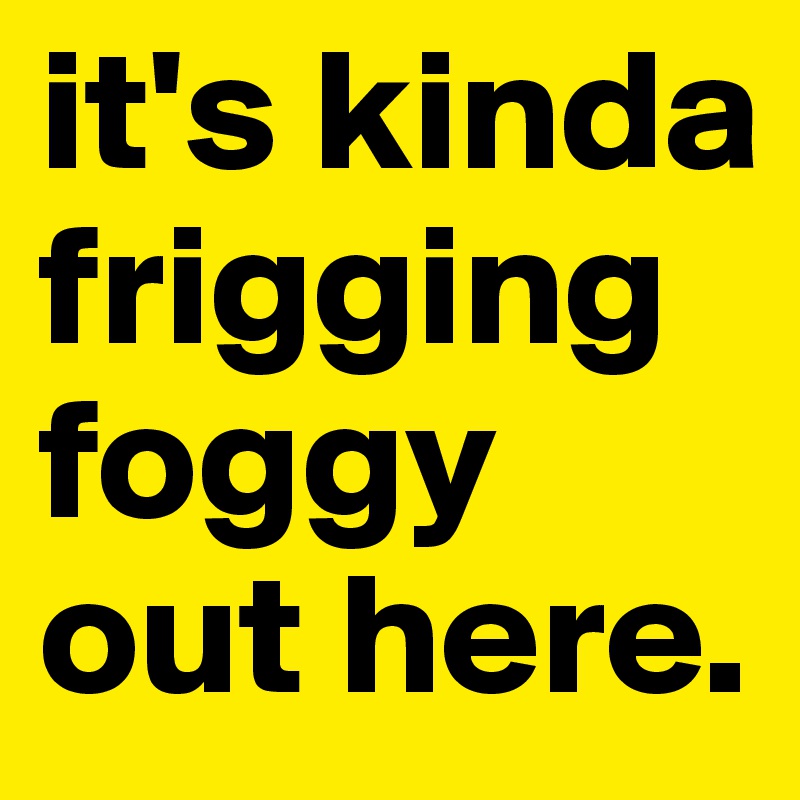 it's kinda frigging foggy out here.