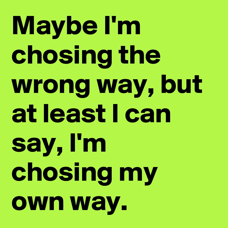 Maybe I'm chosing the wrong way, but at least I can say, I'm chosing my own way.