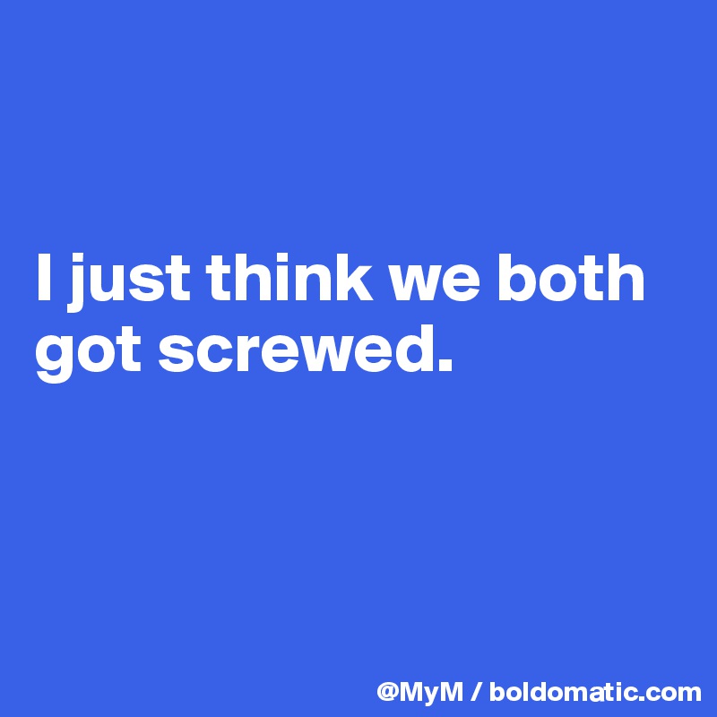 


I just think we both got screwed.



