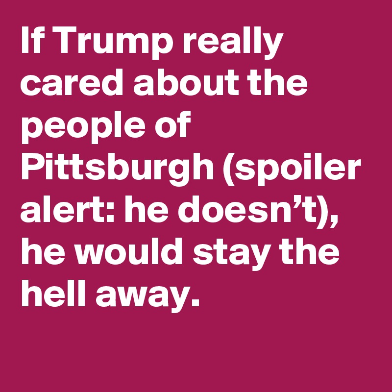 If Trump really cared about the people of Pittsburgh (spoiler alert: he doesn’t), he would stay the hell away.