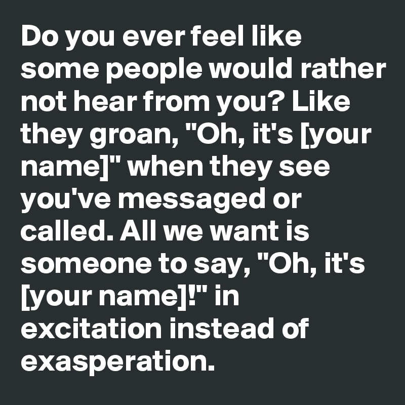 Do you ever feel like some people would rather not hear from you? Like they groan, "Oh, it's [your name]" when they see you've messaged or called. All we want is someone to say, "Oh, it's [your name]!" in excitation instead of exasperation.