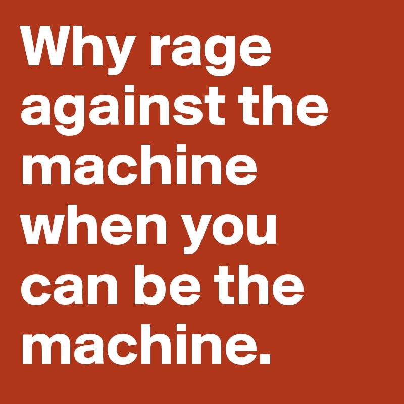 Why rage against the machine when you can be the machine.
