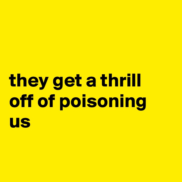 


they get a thrill off of poisoning us

