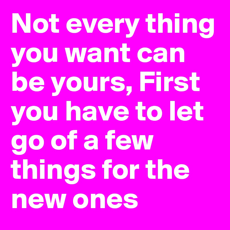 Not every thing you want can be yours, First you have to let go of a few things for the new ones